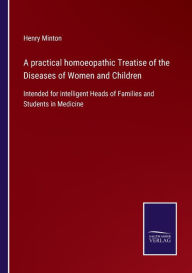 Title: A practical homoeopathic Treatise of the Diseases of Women and Children: Intended for intelligent Heads of Families and Students in Medicine, Author: Henry Minton