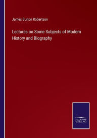 Title: Lectures on Some Subjects of Modern History and Biography, Author: James Burton Robertson