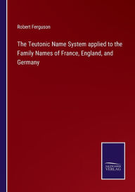 Title: The Teutonic Name System applied to the Family Names of France, England, and Germany, Author: Robert Ferguson