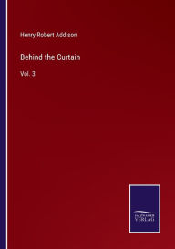 Title: Behind the Curtain: Vol. 3, Author: Henry Robert Addison