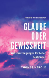 Title: Glaube oder Gewissheit: Wie Überzeugungen Ihr Leben bestimmen, Author: Thomas Herold