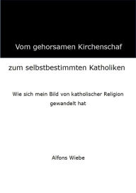 Title: Vom gehorsamen Kirchenschaf zum selbstbestimmten Katholiken: Wie sich mein Bild von katholischer Religion gewandelt hat, Author: Alfons Wiebe