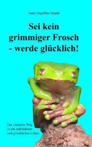 Title: Sei kein grimmiger Frosch - werde glücklich!: Der einfache Weg in ein zufriedenes und glückliches Leben, Author: Janet Angelina Grund