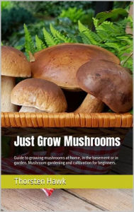 Title: Just Grow Mushrooms: Guide to growing mushrooms at home, in the basement or in garden. Mushroom gardening and cultivation for beginners., Author: Thorsten Hawk