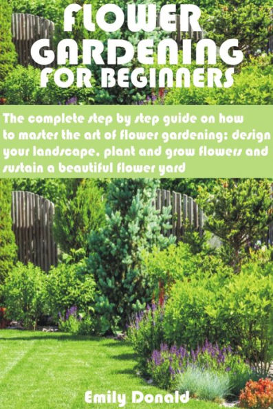 Flower Gardening For Beginners: The complete step by step guide on how to master the art of flower gardening; design your landscape, plant and grow flow