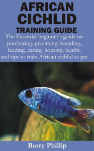 Title: African Cichlid Training Guide: The Essential beginner's guide on purchasing, grooming, breeding, feeding, caring, housing, health, and tips to train Af, Author: Barry Phillip