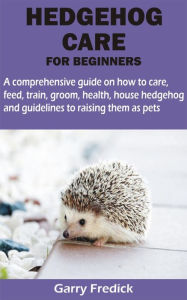 Title: HEDGEHOG CARE FOR BEGINNERS: A comprehensive guide on how to care, feed, train, groom, health, house hedgehog and guidelines to raising them as pets, Author: Garry Fredick