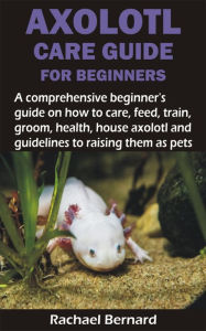 Title: AXOLOTL CARE GUIDE FOR BEGINNERS: A comprehensive beginner's guide on how to care, feed, train, groom, health, house axolotl and guidelines to raising the, Author: Rachael Bernard