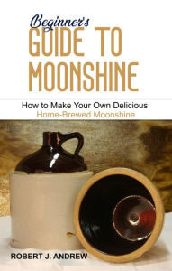 Title: Beginner's Guide to Moonshine: How to Make Your Own Delicious Home-Brewed Moonshine, Author: Robert J. Andrew