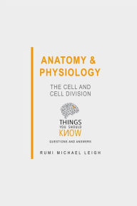 Title: Anatomy and Physiology: The Cell and Cell Division: Things You Should Know (Questions and Answers), Author: Rumi Michael Leigh