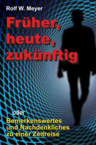 Title: Früher, heute, zukünftig: oder: Bemerkenswertes und Nachdenkliches zu einer Zeitreise, Author: Rolf W. Meyer