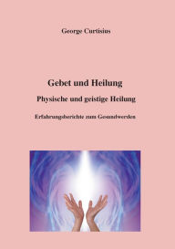 Title: Gebet und Heilung: Physische und geistige Heilung, Erfahrungsberichte zum Gesundwerden, Author: George Curtisius