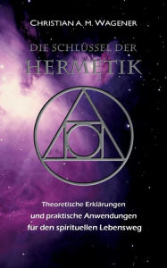Title: Die Schlï¿½ssel der Hermetik: Theoretische Erklï¿½rungen & Praktische Anwendungen fï¿½r den spirituellen Lebensweg, Author: Christian A M Wagener