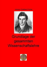 Title: Grundlage der gesammten Wissenschaftslehre, Author: Johann Gottlieb Fichte
