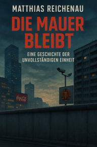 Title: Die Mauer bleibt - Eine Geschichte der unvollständigen Einheit, Author: Matthias Reichenau