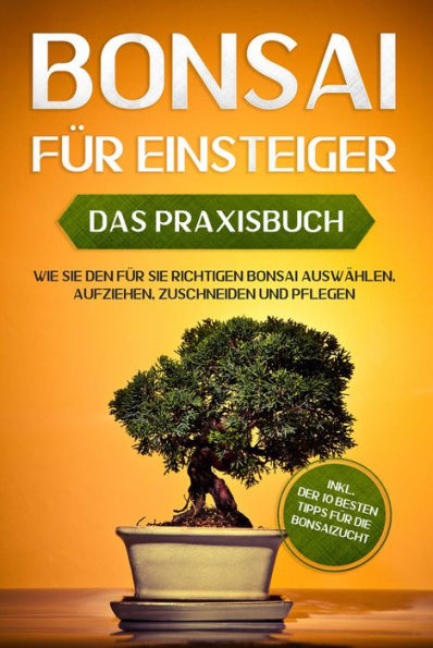 Bonsai für Einsteiger - Das Praxisbuch: Wie Sie den für Sie richtigen Bonsai auswählen, aufziehen, zuschneiden und pflegen - inkl. der 10 besten Tipps für die Bonsaizucht