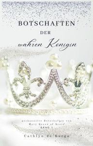 Title: Botschaften der wahren Königin: Gechannelte Botschaften von Mary Queen of Scots, Author: Cathlyn de Burga