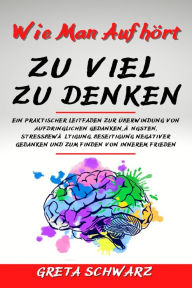 Title: Wie Man Aufhört Zu Viel Zu Denken: Ein praktischer Leitfaden zur Überwindung von aufdringlichen Gedanken, Ängsten, Stressbewältigung, Beseitigung negativer Gedanken und zum Finden von innerem Frieden, Author: Greta Schwarz