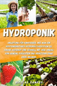 Title: Hydroponik: Anleitung für Einsteiger. Wie man ein kostengünstiges Hydrokultursystem zu Hause aufbaut und schnell mit dem Anbau von Gemüse, Früchten und Kräutern ohne Erde beginnt, Author: Nicolas Campos