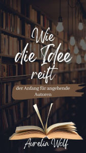 Title: Wie die Idee reift - der Anfang für angehende Autoren: Das kleine Handbuch mit wissenswertem rund um Genres, Übungen und hilfreichen Tipps, Author: Aurelia Wolf