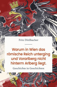 Title: Warum in Wien das römische Reich unterging und Vorarlberg nicht hinterm Arlberg liegt: Geschichte in Geschichten, Author: Fritz Dittlbacher