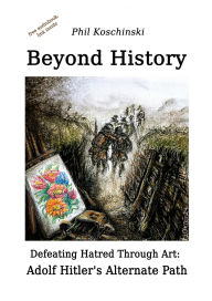 Title: Beyond History - Defeating Hatred Through Art: Adolf Hitler's Alternate Path, Author: Phil Koschinski
