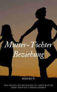 Title: Mutter-Tochter Beziehung: Wie Frauen die Beziehung zu ihrer Mutter oder Tochter stärken können, Author: Mareike W.