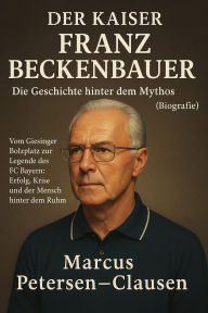 Title: Der Kaiser: Franz Beckenbauer - Die Geschichte hinter dem Mythos (Biografie): Vom Giesinger Bolzplatz zur Legende des FC Bayern: Erfolg, Krise und der Mensch hinter dem Ruhm, Author: Marcus PC Petersen - Clausen