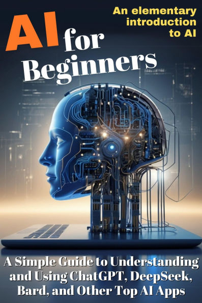 AI for Beginners: A Simple Guide to Understanding and Using ChatGPT, DeepSeek, Bard, and Other Top AI Apps: An elementary introduction to Artificial intelligence