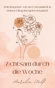 Title: Achtsam durch die Woche: Dein Ratgeber wie du Achtsamkeit in deinen Alltag integrieren kannst, Author: Aurelia Wolf