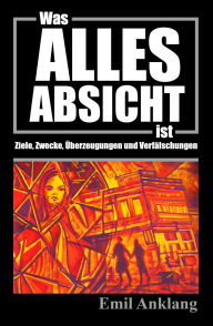 Title: Was alles Absicht ist: Ziele, Zwecke, Überzeugungen und Verfälschungen, Author: Emil Anklang