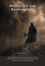 Title: Wolfsmilch und Donnergötter: Alchemistische Heilkunst und spirituelle Naturphänomene im ossetischen Kaukasus, Author: Anton Schulz
