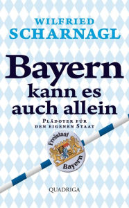 Title: Bayern kann es auch allein: Ein Plädoyer für den eigenen Staat, Author: Wilfried Scharnagl