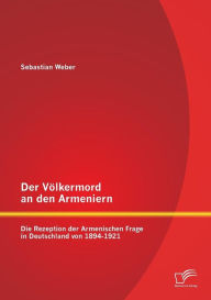 Title: Der Vï¿½lkermord an den Armeniern: Die Rezeption der Armenischen Frage in Deutschland von 1894-1921, Author: Sebastian Weber