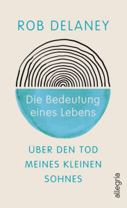 Title: Die Bedeutung eines Lebens: Über den Tod meines kleinen Sohnes Comedian Rob Delaney schreibt über die Kraft der Liebe im Angesicht des Todes, Author: Rob Delaney