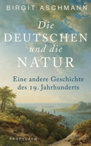 Title: Die Deutschen und die Natur: Eine andere Geschichte des 19. Jahrhunderts Ein neuer Blick auf die Welt: Wie die Deutschen die Natur erfanden, Author: Birgit Aschmann
