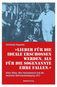 Title: Lieber für die Ideale erschossen werden, als für die sogenannte Ehre fallen: Albin Köbis, Max Reichpietsch und die deutsche Matrosenbewegung 1917, Author: Christoph Regulski