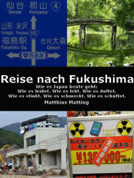 Title: Reise nach Fukushima: Wie es Japan heute geht: Wie es leidet. Wie es lebt. Wie es duftet. Wie es stinkt. Wie es schmeckt. Wie es schuftet., Author: Matthias Matting