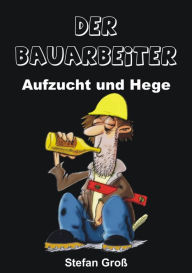 Title: Der Bauarbeiter - Aufzucht und Hege: Ein Wegweiser für alle Bauschaffenden oder solche die es werden wollen, Author: Stefan Groß