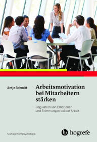 Title: Arbeitsmotivation bei Mitarbeitern stärken: Regulation von Emotionen und Stimmungen bei der Arbeit, Author: Antje Schmitt