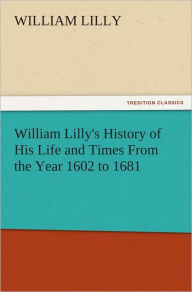 Title: William Lilly's History of His Life and Times From the Year 1602 to 1681, Author: William Lilly