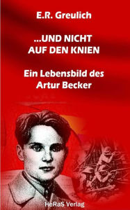 Title: ... und nicht auf den Knien: Ein Lebensbild des Artur Becker, Author: E.R. Greulich