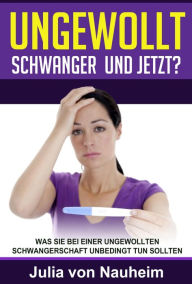 Title: Ungewollt schwanger und jetzt?: Was Sie bei einer ungewollten Schwangerschaft unbedingt tun sollten, Author: Julia von Nauheim