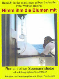 Title: Nimm ihm die Blumen mit: Roman einer Seemannsliebe mit autobiographischen Anteilen, Author: Peter Wilfried Bening