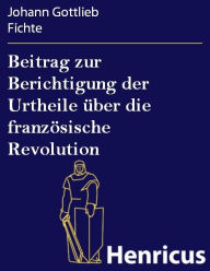 Title: Beitrag zur Berichtigung der Urtheile über die französische Revolution: Erster Theil: Zur Beurtheilung ihrer Rechtmässigkeit, Author: Johann Gottlieb Fichte