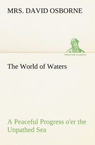 Title: The World of Waters A Peaceful Progress o'er the Unpathed Sea, Author: Mrs. David Osborne