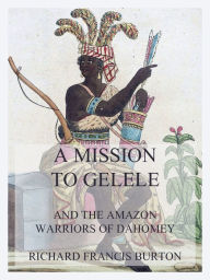 Title: A Mission to Gelele: And the Amazon Warriors of Dahomey, Author: Richard Francis Burton
