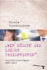 Title: »Wir müssen Sie leider freisprechen«: Gerichtsreportagen 2005-2016, Author: Gisela Friedrichsen