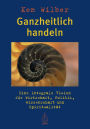 Ganzheitlich handeln: Eine integrale Vision für Wirtschaft, Politik, Wissenschaft und Spiritualität