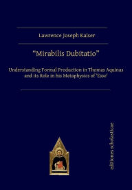 Title: Mirabilis Dubitatio: Understanding Formal Production in Thomas Aquinas and its Role in his Metaphysics of 'Esse', Author: Lawrence Joseph Kaiser